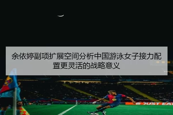 余依婷副项扩展空间分析中国游泳女子接力配置更灵活的战略意义